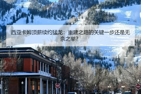 西亚卡姆顶薪续约猛龙：重建之路的关键一步还是无奈之举？