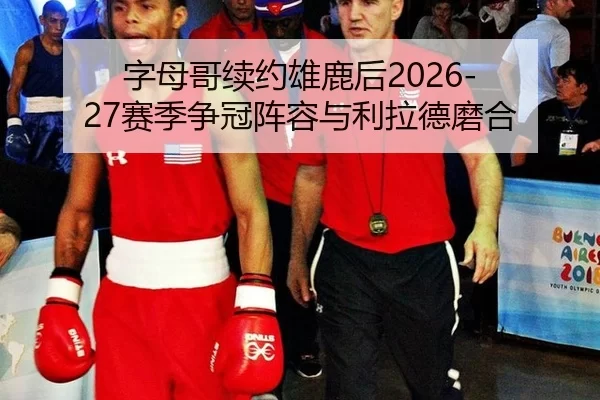 字母哥续约雄鹿后2026-27赛季争冠阵容与利拉德磨合